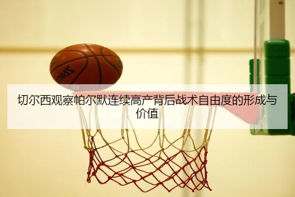切尔西观察帕尔默连续高产背后战术自由度的形成与价值