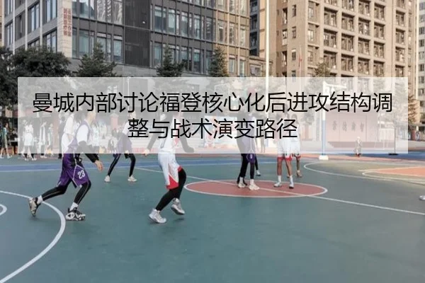 曼城内部讨论福登核心化后进攻结构调整与战术演变路径
