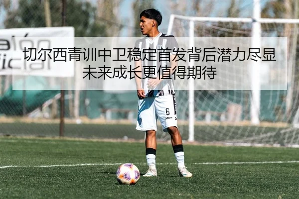 切尔西青训中卫稳定首发背后潜力尽显未来成长更值得期待 - kaiyun