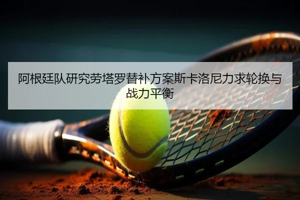 阿根廷队研究劳塔罗替补方案斯卡洛尼力求轮换与战力平衡